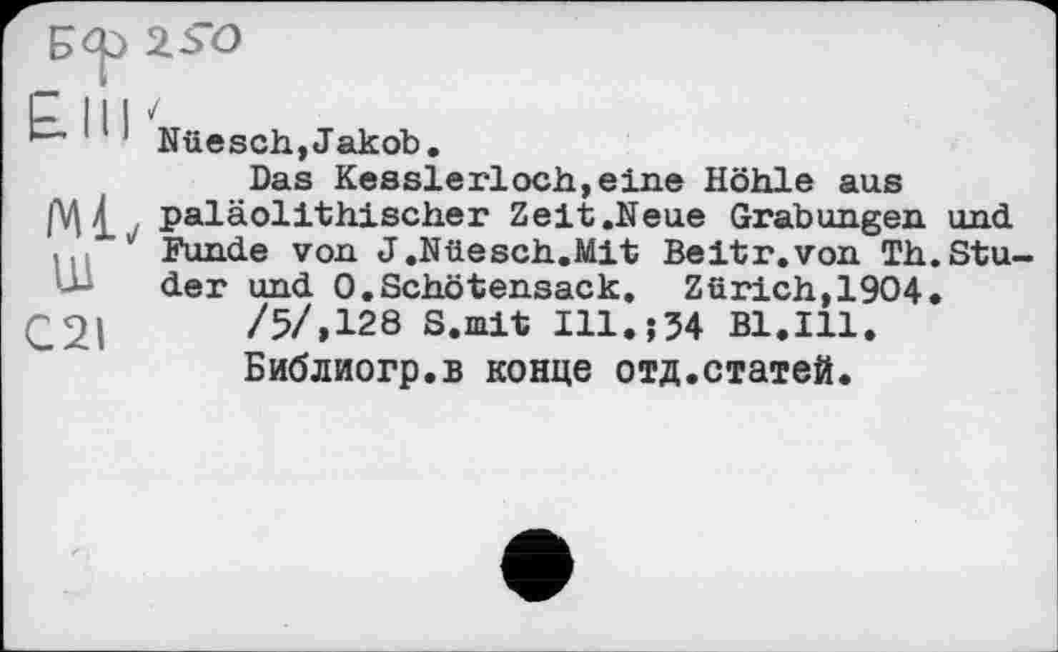 ﻿250
£ Il Iz
Nüesch,Jakob.
Das Kesslerloch,eine Höhle aus [Ц £ , paläolithischer Zeit .Neue Grabungen, und Ш Funde von J.Nüesch.Mit Beitr.von Th.Studer und 0.Schötensack. Zürich,1904.
C2I /5/,128 S.mit Ill.;34 Bl.Ill.
Библиогр.в конце отд.статей.